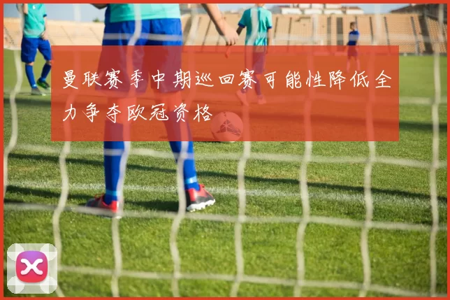 曼联赛季中期巡回赛可能性降低全力争夺欧冠资格