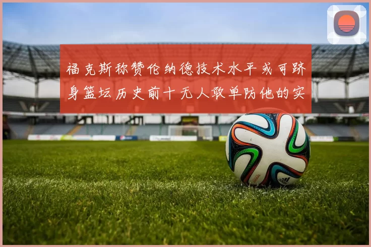 福克斯称赞伦纳德技术水平或可跻身篮坛历史前十无人敢单防他的实力