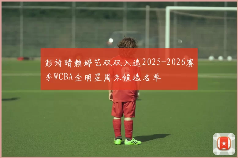 彭诗晴赖婷艺双双入选2025-2026赛季WCBA全明星周末候选名单