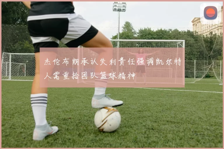 杰伦布朗承认失利责任强调凯尔特人需重拾团队篮球精神