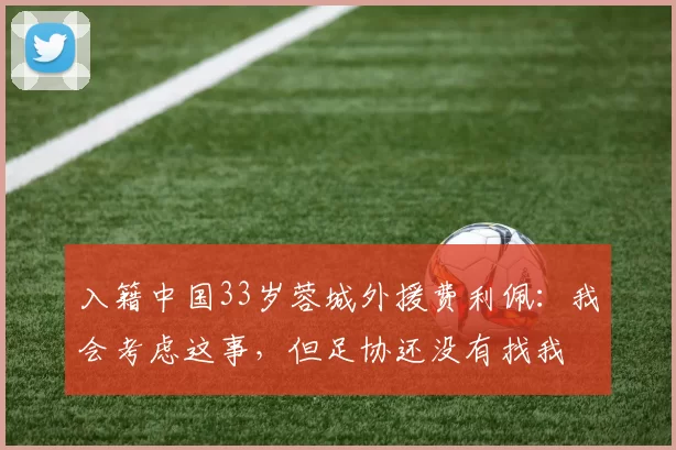 入籍中国33岁蓉城外援费利佩：我会考虑这事，但足协还没有找我