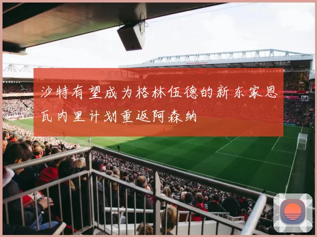 沙特有望成为格林伍德的新东家恩瓦内里计划重返阿森纳