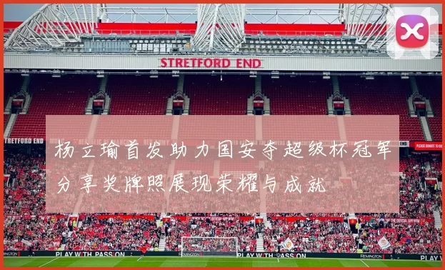 杨立瑜首发助力国安夺超级杯冠军分享奖牌照展现荣耀与成就