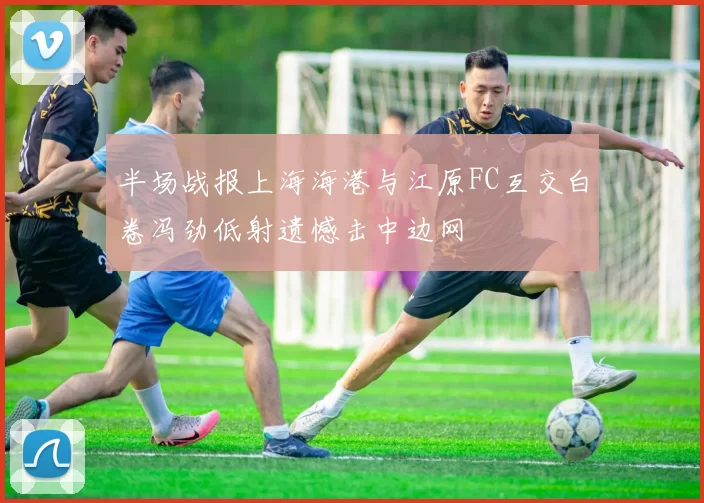 半场战报上海海港与江原FC互交白卷冯劲低射遗憾击中边网