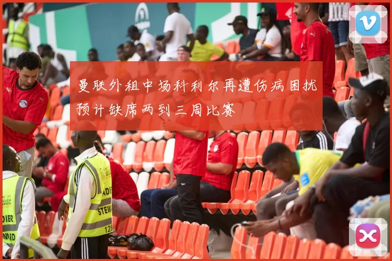 曼联外租中场科利尔再遭伤病困扰预计缺席两到三周比赛