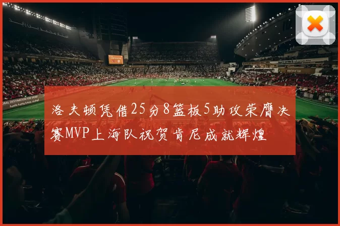 洛夫顿凭借25分8篮板5助攻荣膺决赛MVP上海队祝贺肯尼成就辉煌