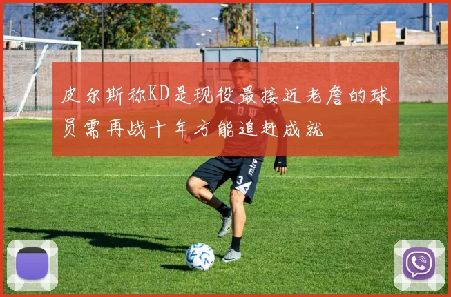 皮尔斯称KD是现役最接近老詹的球员需再战十年方能追赶成就