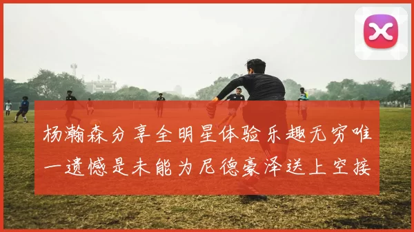 杨瀚森分享全明星体验乐趣无穷唯一遗憾是未能为尼德豪泽送上空接助攻